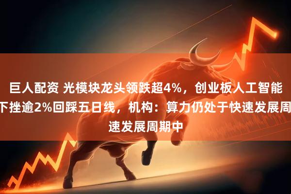 巨人配资 光模块龙头领跌超4%,创业板人工智能ETF下挫逾2%回踩五日线,机构:算力仍处于快速发展周期中
