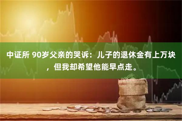 中证所 90岁父亲的哭诉:儿子的退休金有上万块,但我却希望他能早点走。