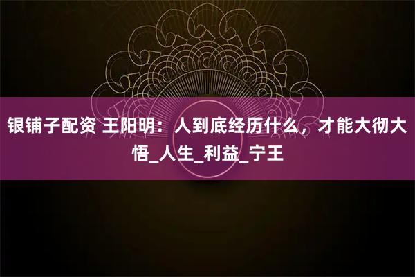 银铺子配资 王阳明:人到底经历什么,才能大彻大悟_人生_利益_宁王