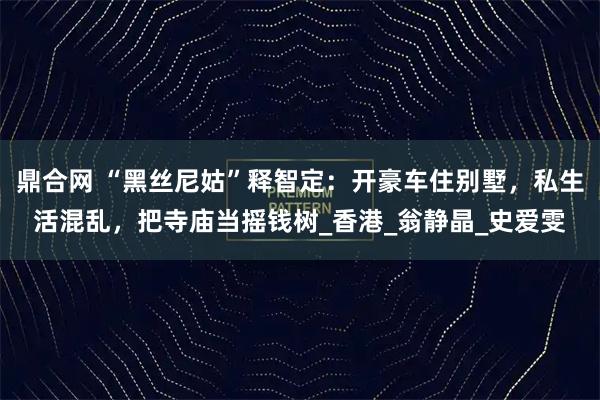 鼎合网 “黑丝尼姑”释智定：开豪车住别墅，私生活混乱，把寺庙当摇钱树_香港_翁静晶_史爱雯