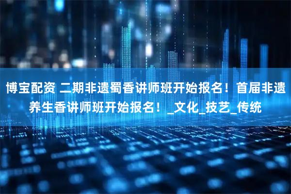 博宝配资 二期非遗蜀香讲师班开始报名！首届非遗养生香讲师班开始报名！_文化_技艺_传统