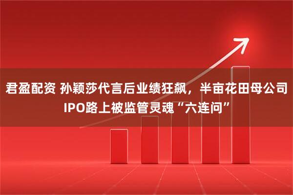 君盈配资 孙颖莎代言后业绩狂飙,半亩花田母公司IPO路上被监管灵魂“六连问”