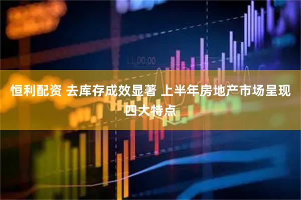 恒利配资 去库存成效显著 上半年房地产市场呈现四大特点