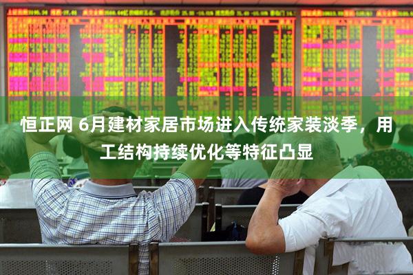 恒正网 6月建材家居市场进入传统家装淡季，用工结构持续优化等特征凸显