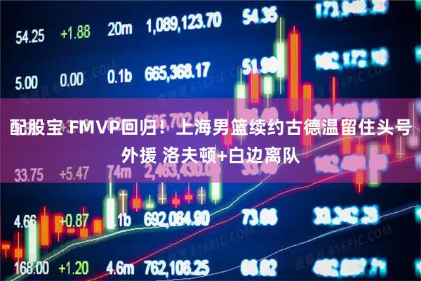 配股宝 FMVP回归！上海男篮续约古德温留住头号外援 洛夫顿+白边离队