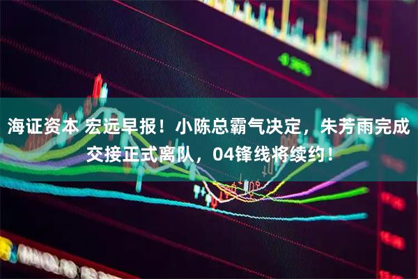 海证资本 宏远早报！小陈总霸气决定，朱芳雨完成交接正式离队，04锋线将续约！