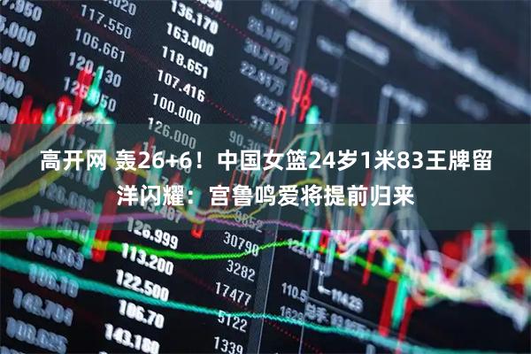 高开网 轰26+6！中国女篮24岁1米83王牌留洋闪耀：宫鲁鸣爱将提前归来