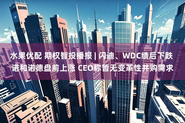 水果优配 期权智投播报 | 闪迪、WDC绩后下跌 诺和诺德盘前上涨 CEO称暂无变革性并购需求