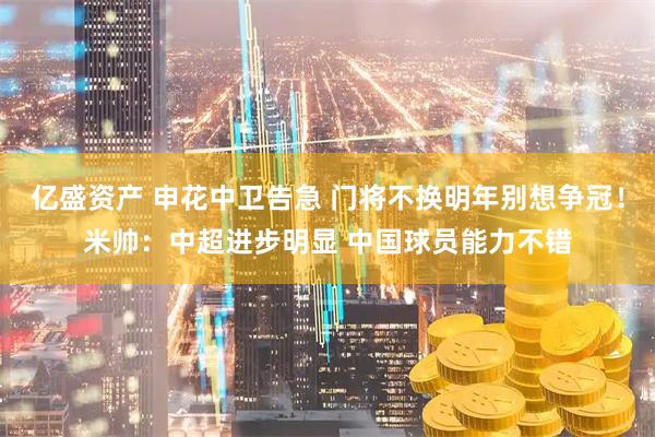 亿盛资产 申花中卫告急 门将不换明年别想争冠！米帅：中超进步明显 中国球员能力不错