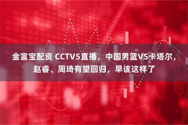 金富宝配资 CCTV5直播，中国男篮VS卡塔尔，赵睿、周琦有望回归，早该这样了