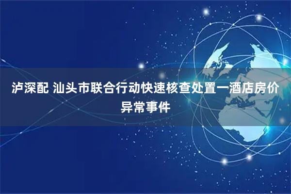 泸深配 汕头市联合行动快速核查处置一酒店房价异常事件