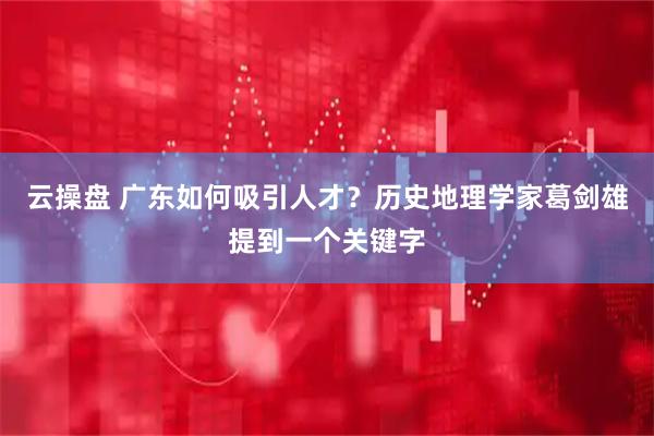 云操盘 广东如何吸引人才？历史地理学家葛剑雄提到一个关键字